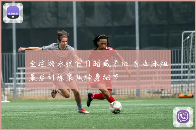 全运游泳收官日暗藏杀机 自由泳组最后训练聚焦转身细节