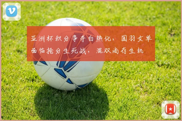 亚洲杯积分争夺白热化，国羽女单面临抢分生死战，混双尚存生机