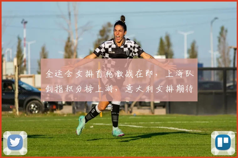 全运会女排首轮激战在即，上海队剑指积分榜上游，意大利女排期待状态回暖