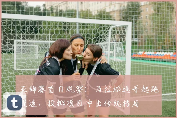 亚锦赛首日观察：马拉松选手起跑提速，投掷项目冲击传统格局