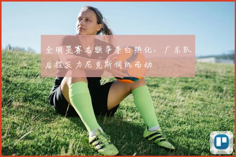 全明星赛名额争夺白热化，广东队后程发力尼克斯伺机而动
