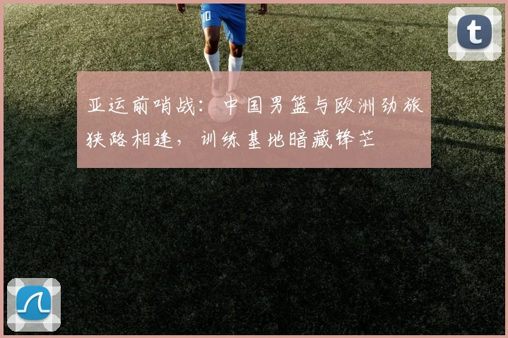 亚运前哨战：中国男篮与欧洲劲旅狭路相逢，训练基地暗藏锋芒