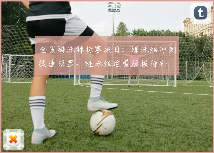 全国游泳锦标赛次日：蝶泳组冲刺提速明显，蛙泳组运营短板待补