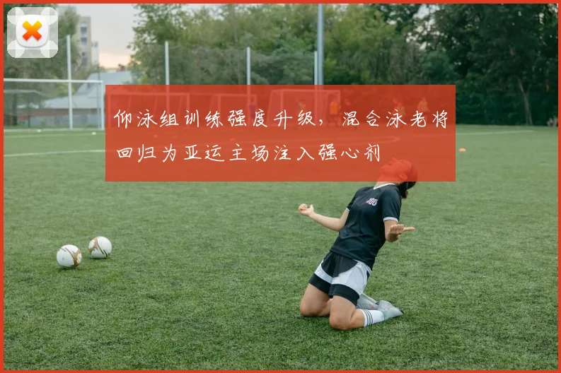 仰泳组训练强度升级，混合泳老将回归为亚运主场注入强心剂