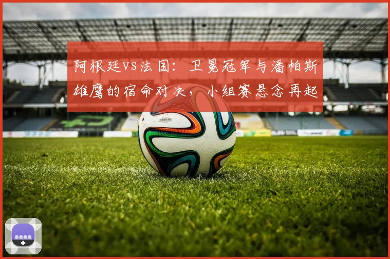 阿根廷vs法国：卫冕冠军与潘帕斯雄鹰的宿命对决，小组赛悬念再起
