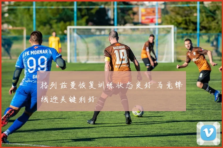 格列兹曼恢复训练状态良好 马竞锋线迎关键利好