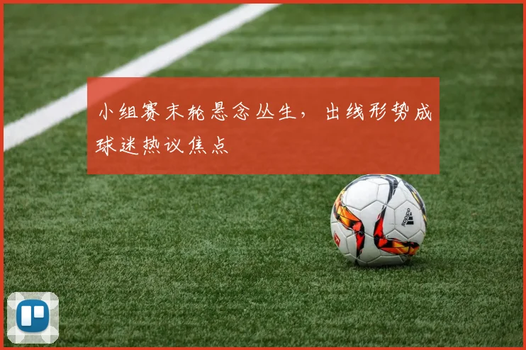 小组赛末轮悬念丛生，出线形势成球迷热议焦点