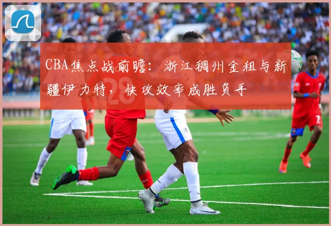 CBA焦点战前瞻：浙江稠州金租与新疆伊力特，快攻效率成胜负手