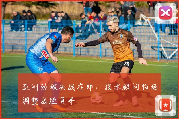 亚洲劲旅决战在即，技术顾问临场调整成胜负手