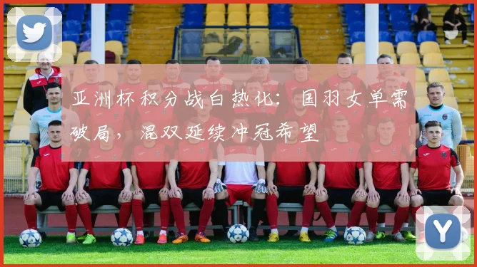 亚洲杯积分战白热化：国羽女单需破局，混双延续冲冠希望