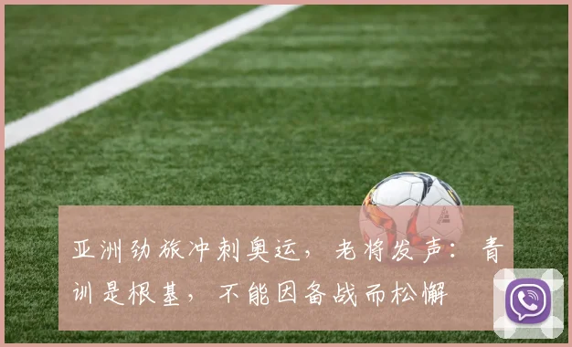 亚洲劲旅冲刺奥运，老将发声：青训是根基，不能因备战而松懈