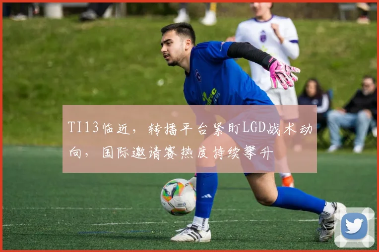 TI13临近，转播平台紧盯LGD战术动向，国际邀请赛热度持续攀升