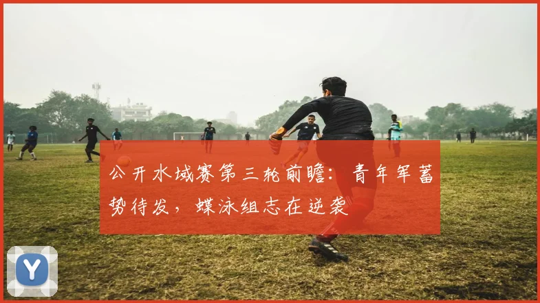 公开水域赛第三轮前瞻：青年军蓄势待发，蝶泳组志在逆袭