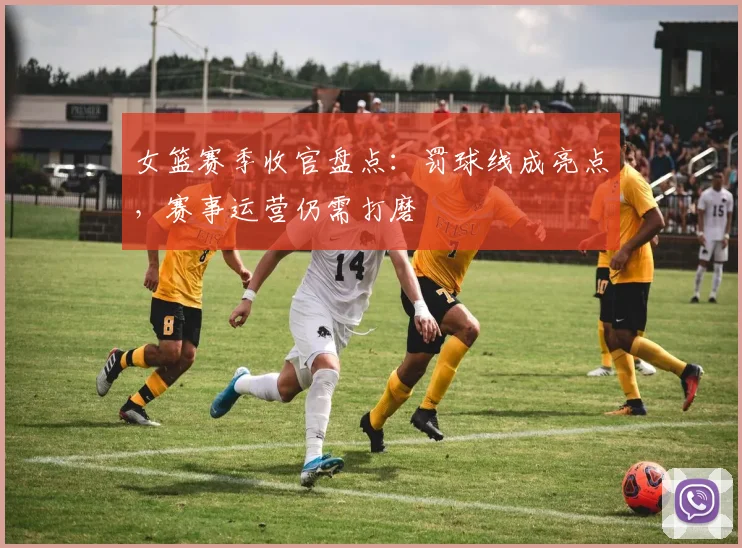 女篮赛季收官盘点：罚球线成亮点，赛事运营仍需打磨