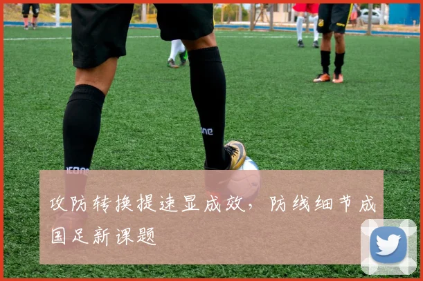攻防转换提速显成效，防线细节成国足新课题