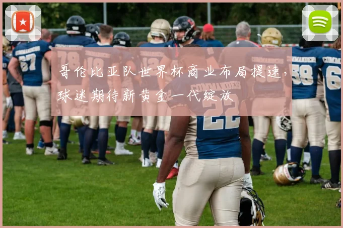 哥伦比亚队世界杯商业布局提速，球迷期待新黄金一代绽放