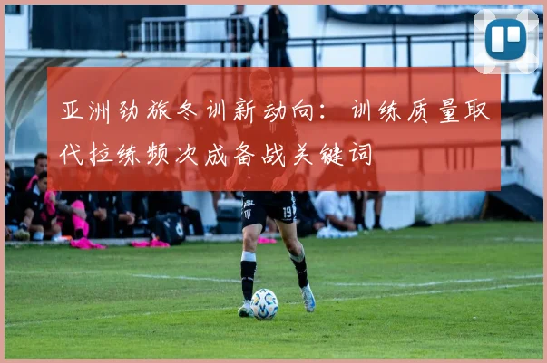 亚洲劲旅冬训新动向：训练质量取代拉练频次成备战关键词