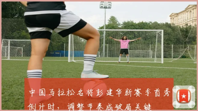 中国马拉松名将彭建华新赛季首秀倒计时，调整节奏成破局关键