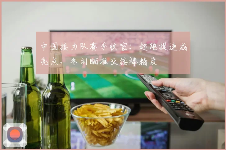 中国接力队赛季收官：起跑提速成亮点，冬训瞄准交接棒精度