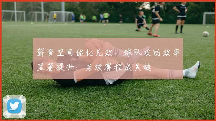 薪资空间优化见效，球队攻防效率显著提升，后续赛程成关键