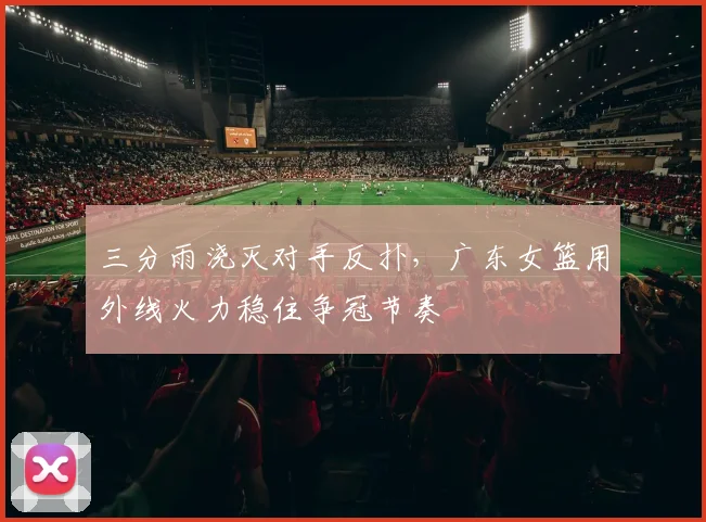 三分雨浇灭对手反扑，广东女篮用外线火力稳住争冠节奏