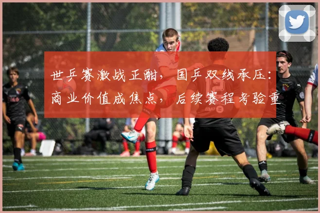 世乒赛激战正酣，国乒双线承压：商业价值成焦点，后续赛程考验重重