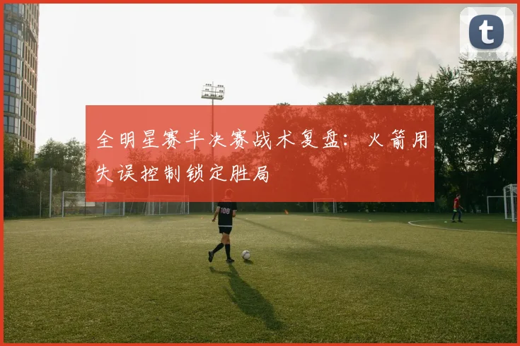 全明星赛半决赛战术复盘：火箭用失误控制锁定胜局