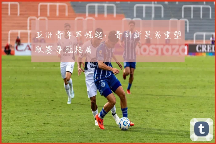 亚洲青年军崛起，青训新星或重塑联赛争冠格局