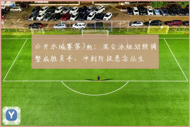 公开水域赛第3轮：混合泳组划频调整成胜负手，冲刺阶段悬念丛生