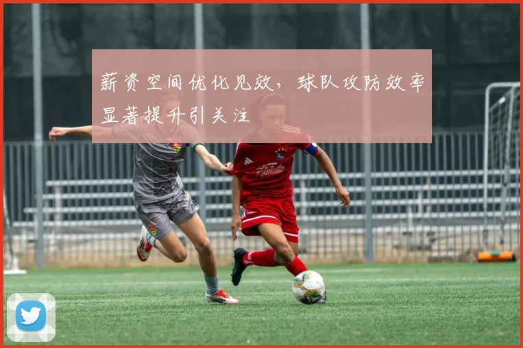 薪资空间优化见效，球队攻防效率显著提升引关注