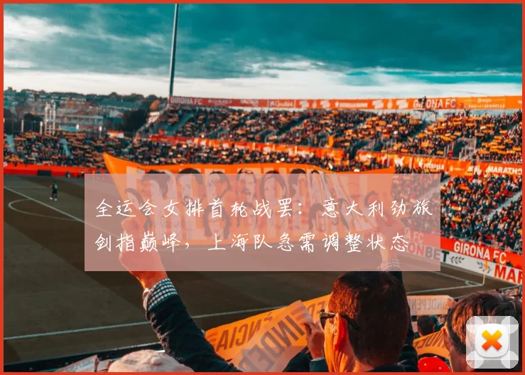 全运会女排首轮战罢：意大利劲旅剑指巅峰，上海队急需调整状态