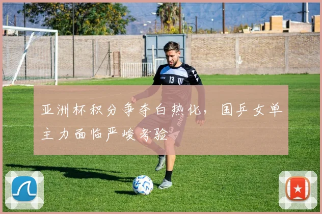 亚洲杯积分争夺白热化，国乒女单主力面临严峻考验