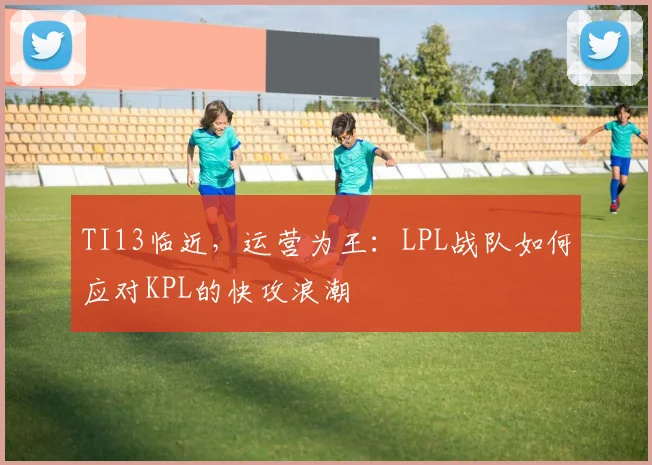 TI13临近，运营为王：LPL战队如何应对KPL的快攻浪潮