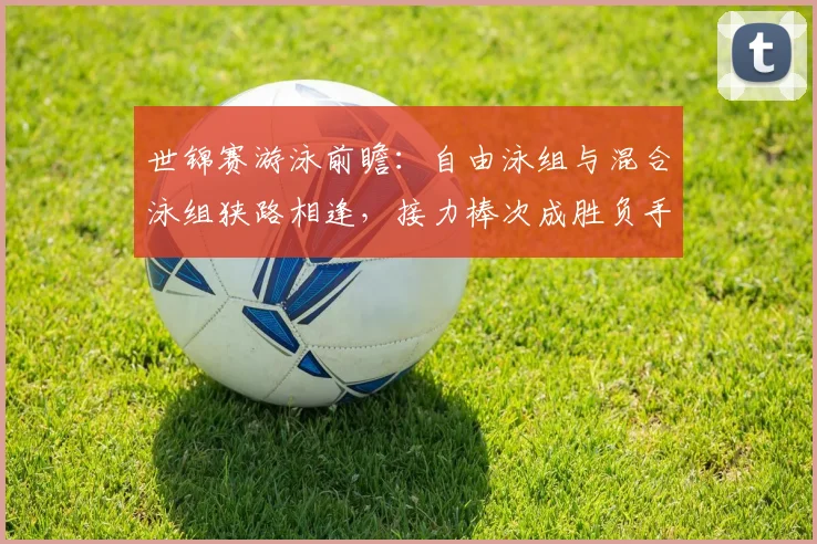 世锦赛游泳前瞻：自由泳组与混合泳组狭路相逢，接力棒次成胜负手