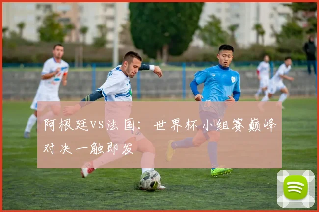 阿根廷vs法国：世界杯小组赛巅峰对决一触即发