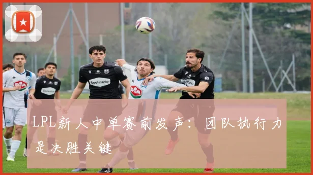 LPL新人中单赛前发声：团队执行力是决胜关键