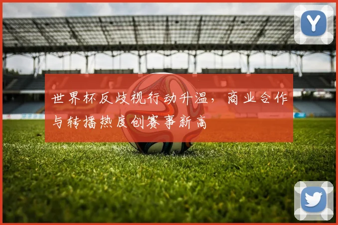 世界杯反歧视行动升温，商业合作与转播热度创赛事新高