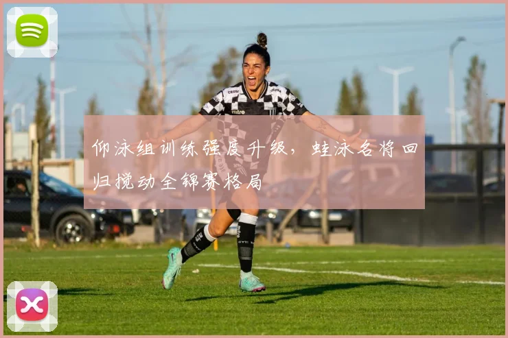 仰泳组训练强度升级，蛙泳名将回归搅动全锦赛格局