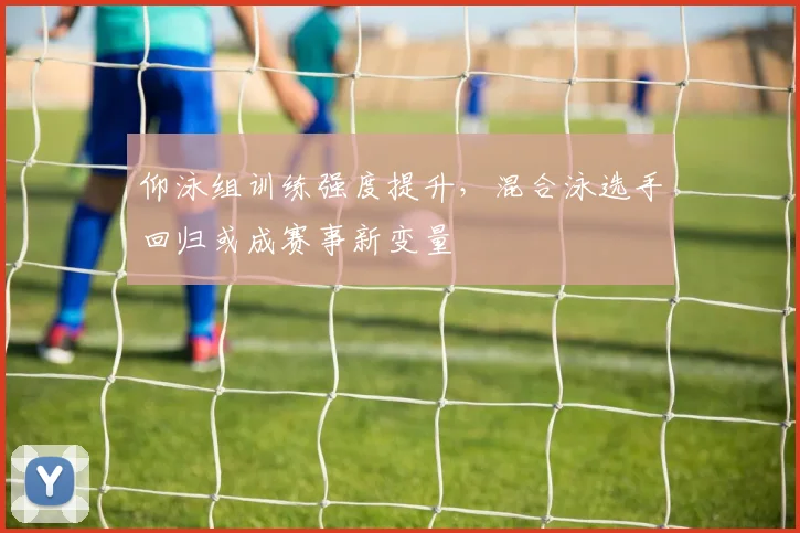 仰泳组训练强度提升，混合泳选手回归或成赛事新变量