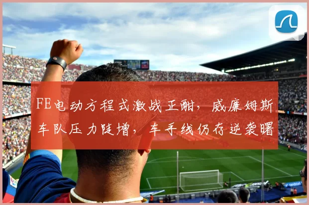 FE电动方程式激战正酣，威廉姆斯车队压力陡增，车手线仍存逆袭曙光